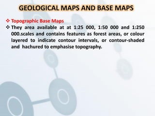 GEOLOGICAL MAPS AND BASE MAPS
 Topographic Base Maps
 They area available at at 1:25 000, 1:50 000 and 1:250
000.scales and contains features as forest areas, or colour
layered to indicate contour intervals, or contour-shaded
and hachured to emphasise topography.
 