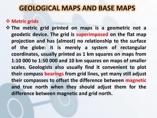 GEOLOGICAL MAPS AND BASE MAPS
 Metric grids
 The metric grid printed on maps is a geometric not a
geodetic device. The grid is superimposed on the flat map
projection and has (almost) no relationship to the surface
of the globe: it is merely a system of rectangular
coordinates, usually printed as 1 km squares on maps from
1:10 000 to 1:50 000 and 10 km squares on maps of smaller
scales. Geologists also usually find it convenient to plot
their compass bearings from grid lines, yet many still adjust
their compasses to offset the difference between magnetic
and true north when they should adjust them for the
difference between magnetic and grid north.
 