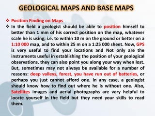 GEOLOGICAL MAPS AND BASE MAPS
 Position Finding on Maps
 In the field a geologist should be able to position himself to
better than 1 mm of his correct position on the map, whatever
scale he is using; i.e. to within 10 m on the ground or better on a
1:10 000 map, and to within 25 m on a 1:25 000 sheet. Now, GPS
is very useful to find your locations and Not only are the
instruments useful in establishing the position of your geological
observations, they can also point you along your way when lost.
But, sometimes may not always be available for a number of
reasons: deep valleys, forest, you have run out of batteries, or
perhaps you just cannot afford one. In any case, a geologist
should know how to find out where he is without one. Also,
Satellites images and aerial photographs are very helpful to
locate yourself in the field but they need your skills to read
them.
 