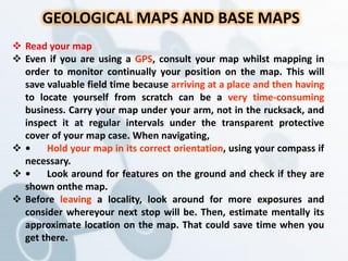 GEOLOGICAL MAPS AND BASE MAPS
 Read your map
 Even if you are using a GPS, consult your map whilst mapping in
order to monitor continually your position on the map. This will
save valuable field time because arriving at a place and then having
to locate yourself from scratch can be a very time-consuming
business. Carry your map under your arm, not in the rucksack, and
inspect it at regular intervals under the transparent protective
cover of your map case. When navigating,
 • Hold your map in its correct orientation, using your compass if
necessary.
 • Look around for features on the ground and check if they are
shown onthe map.
 Before leaving a locality, look around for more exposures and
consider whereyour next stop will be. Then, estimate mentally its
approximate location on the map. That could save time when you
get there.
 
