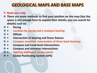 GEOLOGICAL MAPS AND BASE MAPS
 Read your map
 There are many methods to find your position on the map (but the
space is not enough here to explain their details, you can search for
details) such as:
 • Pacing
 • Location by pacing and a compass bearing
 • Offsets
 • Intersection of bearing and linear feature
 • Compass resection: intersection of three back-bearings
 • Compass and hand-level intersections
 • Compass and altimeter intersections
 • Sighting additional survey points
 • Global Positioning System (GPS)
 