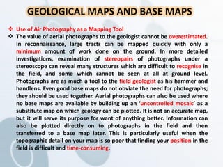 GEOLOGICAL MAPS AND BASE MAPS
 Use of Air Photography as a Mapping Tool
 The value of aerial photographs to the geologist cannot be overestimated.
In reconnaissance, large tracts can be mapped quickly with only a
minimum amount of work done on the ground. In more detailed
investigations, examination of stereopairs of photographs under a
stereoscope can reveal many structures which are difficult to recognise in
the field, and some which cannot be seen at all at ground level.
Photographs are as much a tool to the field geologist as his hammer and
handlens. Even good base maps do not obviate the need for photographs;
they should be used together. Aerial photographs can also be used where
no base maps are available by building up an ‘uncontrolled mosaic’ as a
substitute map on which geology can be plotted. It is not an accurate map,
but it will serve its purpose for want of anything better. Information can
also be plotted directly on to photographs in the field and then
transferred to a base map later. This is particularly useful when the
topographic detail on your map is so poor that finding your position in the
field is difficult and time-consuming.
 