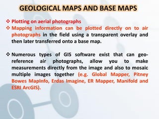 GEOLOGICAL MAPS AND BASE MAPS
 Plotting on aerial photographs
 Mapping information can be plotted directly on to air
photographs in the field using a transparent overlay and
then later transferred onto a base map.
 Numerous types of GIS software exist that can geo-
reference air photographs, allow you to make
measurements directly from the image and also to mosaic
multiple images together (e.g. Global Mapper, Pitney
Bowes MapInfo, Erdas Imagine, ER Mapper, Manifold and
ESRI ArcGIS).
 