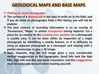 GEOLOGICAL MAPS AND BASE MAPS
 Plotting on aerial photographs
 The surface of a photograph is not easy to write on in the field, and
if you do write on photographs from a film library, you will not be
popular.
 The best method of recording information is on an overlay of
‘Permatrace’, ‘Mylar’ or similar transparent tracing material. Cut a
piece for an overlay to the Locating your position on a photograph
is usually easy; it can be done either by inspection of a single
photograph by identifying a nearby feature, or if in difficulty by
using an adjacent photograph as a stereopair and viewing with a
pocket stereoscope to give a 3D image.
 Note, however, that the 3-D image gives a very considerable
vertical exaggeration to the topography. Small hills look like high
hills, high hills look like saw-tooth mountains, and this exaggeration
must be taken into account when locating yourself.
 