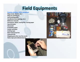 Drawing, plotting, ‘office’ equipment
Maps (road, district, etc.)
Maps for plotting on
Aerial photographs
Handbooks (local geology, etc.)
Reference manuals
Permatrace, Mylar, tracing film, tracing paper
Squared paper
Stereonets
Probability paper
Pocket calculator
Drafting tape
Black waterproof ink
Coloured inks
Mapping pens (for very fine work)
Stylus type pens (black/colours)
Field Equipments
 
