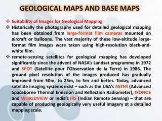 GEOLOGICAL MAPS AND BASE MAPS
 Suitability of Images for Geological Mapping
 Historically the photography used for detailed geological mapping
has been obtained from large-format film cameras mounted on
aircraft or balloons. The vast majority of these low-altitude large-
format film images were taken using high-resolution black-and-
white film.
 remote-sensing satellites for geological mapping has developed
significantly since the advent of NASA’s Landsat programme in 1972
and SPOT (Satellite pour l’Observation de la Terre) in 1986. The
ground pixel resolution of the images produced has gradually
improved from 50m, to 25m, to 5m and better. Today, advanced
satellite imaging systems exist – such as the USA’s ASTER (Advanced
Spaceborne Thermal Emission and Reflection Radiometer), IKONOS
and WORLDVIEW or India’s IRS (Indian Remote Sensing) – that are
capable of producing geologically very useful imagery at a detailed
mapping scale.
 