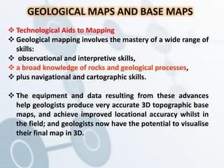GEOLOGICAL MAPS AND BASE MAPS
 Technological Aids to Mapping
 Geological mapping involves the mastery of a wide range of
skills:
 observational and interpretive skills,
 a broad knowledge of rocks and geological processes,
 plus navigational and cartographic skills.
 The equipment and data resulting from these advances
help geologists produce very accurate 3D topographic base
maps, and achieve improved locational accuracy whilst in
the field; and geologists now have the potential to visualise
their final map in 3D.
 