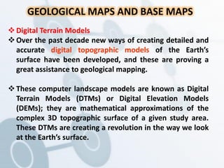 GEOLOGICAL MAPS AND BASE MAPS
Digital Terrain Models
Over the past decade new ways of creating detailed and
accurate digital topographic models of the Earth’s
surface have been developed, and these are proving a
great assistance to geological mapping.
These computer landscape models are known as Digital
Terrain Models (DTMs) or Digital Elevation Models
(DEMs); they are mathematical approximations of the
complex 3D topographic surface of a given study area.
These DTMs are creating a revolution in the way we look
at the Earth’s surface.
 