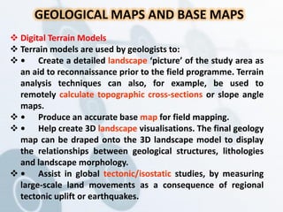 GEOLOGICAL MAPS AND BASE MAPS
 Digital Terrain Models
 Terrain models are used by geologists to:
 • Create a detailed landscape ‘picture’ of the study area as
an aid to reconnaissance prior to the field programme. Terrain
analysis techniques can also, for example, be used to
remotely calculate topographic cross-sections or slope angle
maps.
 • Produce an accurate base map for field mapping.
 • Help create 3D landscape visualisations. The final geology
map can be draped onto the 3D landscape model to display
the relationships between geological structures, lithologies
and landscape morphology.
 • Assist in global tectonic/isostatic studies, by measuring
large-scale land movements as a consequence of regional
tectonic uplift or earthquakes.
 