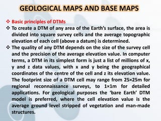 GEOLOGICAL MAPS AND BASE MAPS
 Basic principles of DTMs
 To create a DTM of any area of the Earth’s surface, the area is
divided into square survey cells and the average topographic
elevation of each cell (above a datum) is determined.
 The quality of any DTM depends on the size of the survey cell
and the precision of the average elevation value. In computer
terms, a DTM in its simplest form is just a list of millions of x,
y and z data values, with x and y being the geographical
coordinates of the centre of the cell and z its elevation value.
The footprint size of a DTM cell may range from 25×25m for
regional reconnaissance surveys, to 1×1m for detailed
applications. For geological purposes the ‘bare Earth’ DTM
model is preferred, where the cell elevation value is the
average ground level stripped of vegetation and man-made
structures.
 