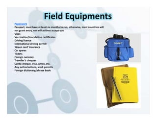 Paperwork
Passport; must have at least six months to run, otherwise, most countries will
not grant entry, nor will airlines accept you
Visas
Vaccination/inoculation certificates
Driving licence
International driving permit
‘Green card’ insurance
Car spares
Tickets
Foreign currency
Traveller’s cheques
Cards: cheque, Visa, Amex, etc.
Any authorisations, work permits
Foreign dictionary/phrase book
Field Equipments
 