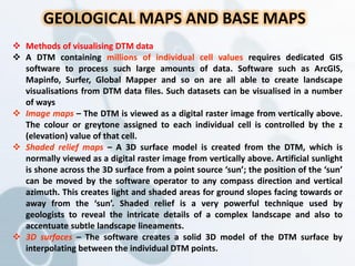 GEOLOGICAL MAPS AND BASE MAPS
 Methods of visualising DTM data
 A DTM containing millions of individual cell values requires dedicated GIS
software to process such large amounts of data. Software such as ArcGIS,
Mapinfo, Surfer, Global Mapper and so on are all able to create landscape
visualisations from DTM data files. Such datasets can be visualised in a number
of ways
 Image maps – The DTM is viewed as a digital raster image from vertically above.
The colour or greytone assigned to each individual cell is controlled by the z
(elevation) value of that cell.
 Shaded relief maps – A 3D surface model is created from the DTM, which is
normally viewed as a digital raster image from vertically above. Artificial sunlight
is shone across the 3D surface from a point source ‘sun’; the position of the ‘sun’
can be moved by the software operator to any compass direction and vertical
azimuth. This creates light and shaded areas for ground slopes facing towards or
away from the ‘sun’. Shaded relief is a very powerful technique used by
geologists to reveal the intricate details of a complex landscape and also to
accentuate subtle landscape lineaments.
 3D surfaces – The software creates a solid 3D model of the DTM surface by
interpolating between the individual DTM points.
 