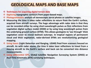 GEOLOGICAL MAPS AND BASE MAPS
 Techniques for acquiring digital terrain data
 Digitising topographic contours from paper-based maps.
 Photogrammetric analysis of stereoscopic aerial photos or satellite images.
 Measuring the time it takes radar reflections to return from the Earth’s surface,
acquired from aircraft surveys. The huge advantage with radar data is that they
can be recorded either by using short-wavelength pulses as first reflections from
vegetation digital surface model (DSM) or by using long wavelength pulses from
the underlying ground surface (DTM). This allows geologists to ‘see through’ thick
vegetation cover to reveal bedrock outcrops. In tropical regions of permanent
cloud and thick vegetation, radar-derived DTMs are revolutionising geological
mapping.
 Using lasers (Light Detection and Ranging, LIDAR) fired from scanners housed on
aircraft. As with radar above, the time it takes laser reflections to travel from a
moving aircraft to the Earth’s surface and back can be converted into distance
measurements.
 Using differential GPS, Global Satellite Navigation Surveying System (GNSS) or
Real-Time Kinematic (RTK) surveying techniques.
 