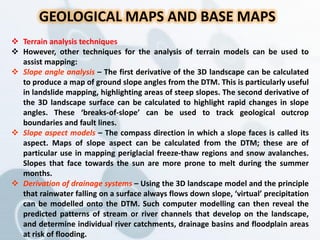 GEOLOGICAL MAPS AND BASE MAPS
 Terrain analysis techniques
 However, other techniques for the analysis of terrain models can be used to
assist mapping:
 Slope angle analysis – The first derivative of the 3D landscape can be calculated
to produce a map of ground slope angles from the DTM. This is particularly useful
in landslide mapping, highlighting areas of steep slopes. The second derivative of
the 3D landscape surface can be calculated to highlight rapid changes in slope
angles. These ‘breaks-of-slope’ can be used to track geological outcrop
boundaries and fault lines.
 Slope aspect models – The compass direction in which a slope faces is called its
aspect. Maps of slope aspect can be calculated from the DTM; these are of
particular use in mapping periglacial freeze-thaw regions and snow avalanches.
Slopes that face towards the sun are more prone to melt during the summer
months.
 Derivation of drainage systems – Using the 3D landscape model and the principle
that rainwater falling on a surface always flows down slope, ‘virtual’ precipitation
can be modelled onto the DTM. Such computer modelling can then reveal the
predicted patterns of stream or river channels that develop on the landscape,
and determine individual river catchments, drainage basins and floodplain areas
at risk of flooding.
 