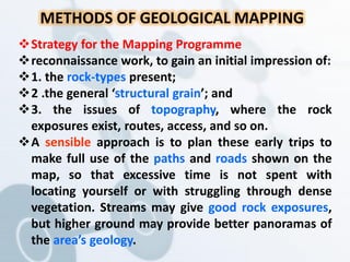 Strategy for the Mapping Programme
reconnaissance work, to gain an initial impression of:
1. the rock-types present;
2 .the general ‘structural grain’; and
3. the issues of topography, where the rock
exposures exist, routes, access, and so on.
A sensible approach is to plan these early trips to
make full use of the paths and roads shown on the
map, so that excessive time is not spent with
locating yourself or with struggling through dense
vegetation. Streams may give good rock exposures,
but higher ground may provide better panoramas of
the area’s geology.
METHODS OF GEOLOGICAL MAPPING
 