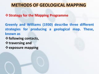 METHODS OF GEOLOGICAL MAPPING
Strategy for the Mapping Programme
Greenly and Williams (1930) describe three different
strategies for producing a geological map. These,
known as
following contacts,
traversing and
exposure mapping
 