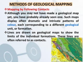 METHODS OF GEOLOGICAL MAPPING
Mapping by Following Contacts
Although you may not have made a geological map
yet, you have probably already seen one. Such maps
display often dramatic and intricate patterns of
colour, each corresponding to a different geological
unit, or formation.
Lines are drawn on geological maps to show the
limits of the individual formations. These lines are
often referred to as contacts.
 