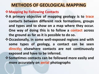 METHODS OF GEOLOGICAL MAPPING
Mapping by Following Contacts
A primary objective of mapping geology is to trace
contacts between different rock formations, groups
and types and to show on a map where they occur.
One way of doing this is to follow a contact across
the ground as far as it is possible to do so.
Occasionally, in some well-exposed regions and with
some types of geology, a contact can be seen
directly; elsewhere contacts are not continuously
exposed and have to be inferred.
Sometimes contacts can be followed more easily and
more accurately on aerial photographs
 
