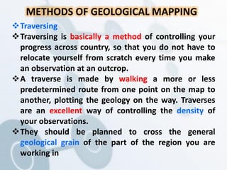 METHODS OF GEOLOGICAL MAPPING
Traversing
Traversing is basically a method of controlling your
progress across country, so that you do not have to
relocate yourself from scratch every time you make
an observation at an outcrop.
A traverse is made by walking a more or less
predetermined route from one point on the map to
another, plotting the geology on the way. Traverses
are an excellent way of controlling the density of
your observations.
They should be planned to cross the general
geological grain of the part of the region you are
working in
 