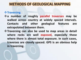 METHODS OF GEOLOGICAL MAPPING
Traversing
a number of roughly parallel traverses may be
walked across country at widely spaced intervals.
Contacts and other geological features are
extrapolated between them.
Traversing can also be used to map areas in detail
where rocks are well exposed, especially those
where there is almost total exposure. In such cases,
traverses are closely spaced. GPS is an obvious help
in traversing.
 