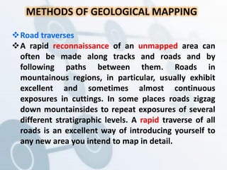 METHODS OF GEOLOGICAL MAPPING
Road traverses
A rapid reconnaissance of an unmapped area can
often be made along tracks and roads and by
following paths between them. Roads in
mountainous regions, in particular, usually exhibit
excellent and sometimes almost continuous
exposures in cuttings. In some places roads zigzag
down mountainsides to repeat exposures of several
different stratigraphic levels. A rapid traverse of all
roads is an excellent way of introducing yourself to
any new area you intend to map in detail.
 