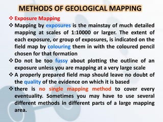 METHODS OF GEOLOGICAL MAPPING
Exposure Mapping
Mapping by exposures is the mainstay of much detailed
mapping at scales of 1:10000 or larger. The extent of
each exposure, or group of exposures, is indicated on the
field map by colouring them in with the coloured pencil
chosen for that formation
Do not be too fussy about plotting the outline of an
exposure unless you are mapping at a very large scale
A properly prepared field map should leave no doubt of
the quality of the evidence on which it is based
there is no single mapping method to cover every
eventuality. Sometimes you may have to use several
different methods in different parts of a large mapping
area.
 