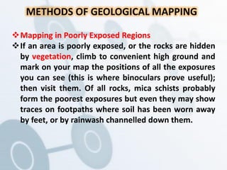 METHODS OF GEOLOGICAL MAPPING
Mapping in Poorly Exposed Regions
If an area is poorly exposed, or the rocks are hidden
by vegetation, climb to convenient high ground and
mark on your map the positions of all the exposures
you can see (this is where binoculars prove useful);
then visit them. Of all rocks, mica schists probably
form the poorest exposures but even they may show
traces on footpaths where soil has been worn away
by feet, or by rainwash channelled down them.
 