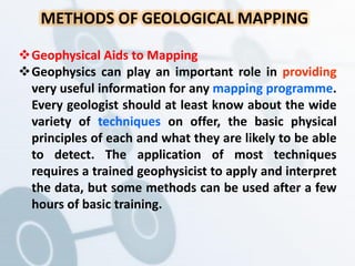 METHODS OF GEOLOGICAL MAPPING
Geophysical Aids to Mapping
Geophysics can play an important role in providing
very useful information for any mapping programme.
Every geologist should at least know about the wide
variety of techniques on offer, the basic physical
principles of each and what they are likely to be able
to detect. The application of most techniques
requires a trained geophysicist to apply and interpret
the data, but some methods can be used after a few
hours of basic training.
 