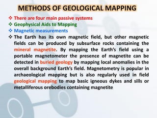 METHODS OF GEOLOGICAL MAPPING
 There are four main passive systems
 Geophysical Aids to Mapping
 Magnetic measurements
 The Earth has its own magnetic field, but other magnetic
fields can be produced by subsurface rocks containing the
mineral magnetite. By mapping the Earth’s field using a
portable magnetometer the presence of magnetite can be
detected in buried geology by mapping local anomalies in the
overall background Earth’s field. Magnetometry is popular in
archaeological mapping but is also regularly used in field
geological mapping to map basic igneous dykes and sills or
metalliferous orebodies containing magnetite
 