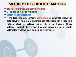 METHODS OF GEOLOGICAL MAPPING
 There are four main passive systems
 Geophysical Aids to Mapping
 Electrical self-potential
 If the local geology contains metalliferous minerals below the
groundwater table, electrochemical reactions can produce a
natural electrical voltage rather like a car battery. These
voltages, typically less than 1V, can be mapped using a simple
voltmeter and two non-polarising electrodes
 