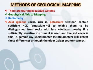 METHODS OF GEOLOGICAL MAPPING
 There are four main passive systems
 Geophysical Aids to Mapping
 Radiometry
 Acid igneous rocks, rich in potassium feldspar, contain
sufficient 40K (potassium-40) to enable them to be
distinguished from rocks with less K-feldspar nearby if a
sufficiently sensitive instrument is used and the soil cover is
thin. A gamma-ray spectrometer (scintillometer) will detect
these differences although the older Geiger counter cannot.
 