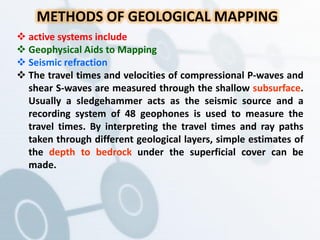 METHODS OF GEOLOGICAL MAPPING
 active systems include
 Geophysical Aids to Mapping
 Seismic refraction
 The travel times and velocities of compressional P-waves and
shear S-waves are measured through the shallow subsurface.
Usually a sledgehammer acts as the seismic source and a
recording system of 48 geophones is used to measure the
travel times. By interpreting the travel times and ray paths
taken through different geological layers, simple estimates of
the depth to bedrock under the superficial cover can be
made.
 
