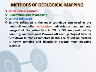 METHODS OF GEOLOGICAL MAPPING
 active systems include
 Geophysical Aids to Mapping
 Seismic reflection
 Seismic reflection is the main technique employed in the
multi-million-dollar hydrocarbon industries on land and sea.
‘Images’ of the subsurface in 2D or 3D are produced by
bouncing compressional P-waves off each geological layer in
turn down to many kilometres depth. The reflection method
is highly complex and financially beyond most mapping
exercises.
 