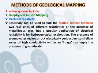 METHODS OF GEOLOGICAL MAPPING
 active systems include
 Geophysical Aids to Mapping
 Electrical resistivity
 Resistivity can be used to find the faulted contact between
two rock units of different resistivities or the presence of
metallifeous ores, but a popular application of electrical
resistivity is for hydrogeological exploration. The presence of
groundwater makes a rock electrically conductive, so shallow
zones of high conductivity within an ‘image’ can imply the
presence of groundwater.
 