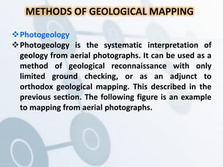 METHODS OF GEOLOGICAL MAPPING
Photogeology
Photogeology is the systematic interpretation of
geology from aerial photographs. It can be used as a
method of geological reconnaissance with only
limited ground checking, or as an adjunct to
orthodox geological mapping. This described in the
previous section. The following figure is an example
to mapping from aerial photographs.
 