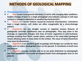 METHODS OF GEOLOGICAL MAPPING
 Photogeological features
 • Tone results from ground reflectivity. It varies with changing light conditions.
Sudden changes of tone on a single photograph may indicate a change in rock-type
owing to a change in vegetation or weathering characteristics.
 • Texture is a coarser feature caused by erosional characteristics. Limestones
have a rough texture; soft shales are often recognisable by a micro-drainage
pattern.
 • Lineaments are any straight, arcuate or regularly sinuous features of
geologically uncertain significance seen on photographs. They may show in the
drainage as vegetation changes: thin lines of lusher vegetation in arid bushland,
perhaps resulting from faults, master joints, contacts or for some other geological
reason allowing water to seep closer to the surface. The cause of some lineaments
may never be discovered.
 • Vegetation is an excellent guide to geology and changes can usually be more
easily seen on colour photographs than on the ground. It contributes to both tone
and texture.
 • Alluvium, swamps, marshes and so on are quite distinctive on photographs
and their boundaries can usually be mapped better from photographs than on the
ground.
 