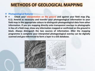 METHODS OF GEOLOGICAL MAPPING
 Photogeological features
 • Check your interpretation on the ground and against your field map (Fig.
6.1). Amend as necessary and transfer your photogeological information to your
field map in the appropriate colours to distinguish photogeological data from other
information. If you are mapping directly onto transparent overlays to photographs
in lieu of a field map, show any information mapped or confirmed on the ground in
black. Always distinguish the two sources of information. After the mapping
programme is complete your interpreted photogeological overlay can be digitally
scanned and geo-referenced to form a layer in a GIS database.
 