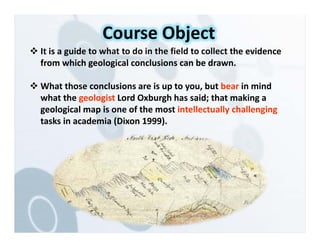  It is a guide to what to do in the field to collect the evidence
from which geological conclusions can be drawn.
 What those conclusions are is up to you, but bear in mind
what the geologist Lord Oxburgh has said; that making a
geological map is one of the most intellectually challenging
tasks in academia (Dixon 1999).
Course Object
 