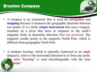 Brunton Compass
• A compass is an instrument that is used for navigation and
mapping because it measures the geographic direction between
two points. It is a fairly simple instrument that uses a magnet,
mounted on a pivot that turns in response to the earth’s
magnetic field, to determine direction (but not position). The
magnetic needle points to the magnetic North Pole, which is
different from geographic North Pole.
• A compass bearing, which is typically expressed as an angle
(degrees), refers to the horizontal direction to or from any point.
The term “bearing” is used interchangeably with the term
“azimuth.”
 
