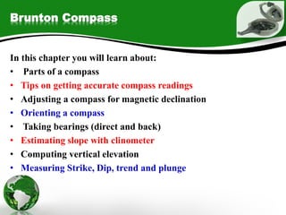 Brunton Compass
In this chapter you will learn about:
• Parts of a compass
• Tips on getting accurate compass readings
• Adjusting a compass for magnetic declination
• Orienting a compass
• Taking bearings (direct and back)
• Estimating slope with clinometer
• Computing vertical elevation
• Measuring Strike, Dip, trend and plunge
 