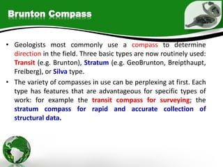 Brunton Compass
• Geologists most commonly use a compass to determine
direction in the field. Three basic types are now routinely used:
Transit (e.g. Brunton), Stratum (e.g. GeoBrunton, Breipthaupt,
Freiberg), or Silva type.
• The variety of compasses in use can be perplexing at first. Each
type has features that are advantageous for specific types of
work: for example the transit compass for surveying; the
stratum compass for rapid and accurate collection of
structural data.
 