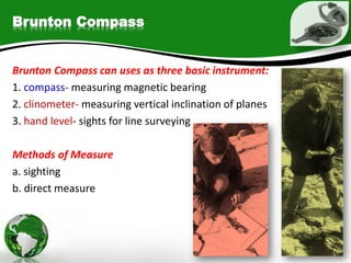 Brunton Compass
Brunton Compass can uses as three basic instrument:
1. compass- measuring magnetic bearing
2. clinometer- measuring vertical inclination of planes
3. hand level- sights for line surveying
Methods of Measure
a. sighting
b. direct measure
 