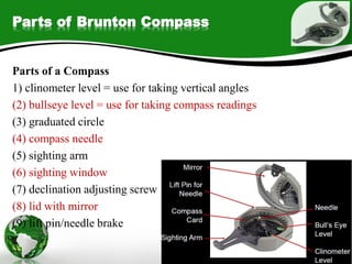 Parts of Brunton Compass
Parts of a Compass
1) clinometer level = use for taking vertical angles
(2) bullseye level = use for taking compass readings
(3) graduated circle
(4) compass needle
(5) sighting arm
(6) sighting window
(7) declination adjusting screw
(8) lid with mirror
(9) lift pin/needle brake
 