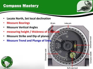 Compass Mastery
• Locate North, Set local declination
• Measure Bearings
• Measure Vertical Angles
• measuring height / thickness of a feature
• Measure Strike and Dip of planes
• Measure Trend and Plunge of lines
 