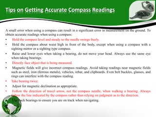 Tips on Getting Accurate Compass Readings
A small error when using a compass can result in a significant error in measurement on the ground. To
obtain accurate readings when using a compass:
• Hold the compass level and steady so the needle swings freely.
• Hold the compass about waist high in front of the body, except when using a compass with a
sighting mirror or a sighting type compass.
• Raise and lower eyes when taking a bearing, do not move your head. Always use the same eye
when taking bearings.
• Directly face object that is being measured.
• Magnetic fields will give incorrect compass readings. Avoid taking readings near magnetic fields
such as steel, iron (ferrous metals), vehicles, rebar, and clipboards. Even belt buckles, glasses, and
rings can interfere with the compass reading.
• Take bearing twice.
• Adjust for magnetic declination as appropriate.
• Follow the direction of travel arrow, not the compass needle, when walking a bearing. Always
follow the line indicated by the compass rather than relying on judgment as to the direction.
• Use back bearings to ensure you are on track when navigating.
 