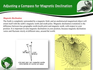 Adjusting a Compass for Magnetic Declination
Magnetic Declination
The Earth is completely surrounded by a magnetic field, and an unobstructed magnetized object will
orient itself with the earth’s magnetic north and south poles. Magnetic declination (variation) is the
difference between true geographic north (north pole) and magnetic north, with respect to your
position. It is important to note magnetic declination at your position, because magnetic declination
varies and fluctuate slowly at different rates, around the world.
 