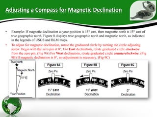Adjusting a Compass for Magnetic Declination
• Example: If magnetic declination at your position is 15° east, then magnetic north is 15° east of
true geographic north. Figure 8 displays true geographic north and magnetic north, as indicated
in the legends of USGS and BLM maps.
• To adjust for magnetic declination, rotate the graduated circle by turning the circle adjusting
screw. Begin with the zero pin at 0°. For East declination, rotate graduated circle clockwise
from the zero pin. (Fig 9A) For West declination, rotate graduated circle counterclockwise. (Fig
9B) If magnetic declination is 0°, no adjustment is necessary. (Fig 9C)
 