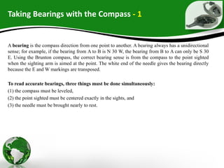 Taking Bearings with the Compass - 1
A bearing is the compass direction from one point to another. A bearing always has a unidirectional
sense; for example, if the bearing from A to B is N 30 W, the bearing from B to A can only be S 30
E. Using the Brunton compass, the correct bearing sense is from the compass to the point sighted
when the sighting arm is aimed at the point. The white end of the needle gives the bearing directly
because the E and W markings are transposed.
To read accurate bearings, three things must be done simultaneously:
(1) the compass must be leveled,
(2) the point sighted must be centered exactly in the sights, and
(3) the needle must be brought nearly to rest.
 