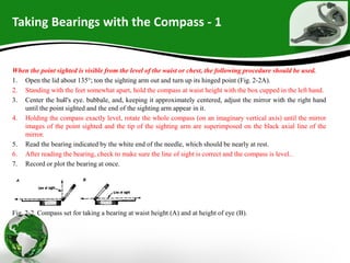 Taking Bearings with the Compass - 1
When the point sighted is visible from the level of the waist or chest, the following procedure should be used.
1. Open the lid about 135°; ton the sighting arm out and turn up its hinged point (Fig. 2-2A).
2. Standing with the feet somewhat apart, hold the compass at waist height with the box cupped in the left hand.
3. Center the hull's eye. bubbale, and, keeping it approximately centered, adjust the mirror with the right hand
until the point sighted and the end of the sighting arm appear in it.
4. Holding the compass exactly level, rotate the whole compass (on an imaginary vertical axis) until the mirror
images of the point sighted and the tip of the sighting arm are superimposed on the black axial line of the
mirror.
5. Read the bearing indicated by the white end of the needle, which should be nearly at rest.
6. After reading the bearing, check to make sure the line of sight is correct and the compass is level..
7. Record or plot the bearing at once.
Fig. 2-2. Compass set for taking a bearing at waist height (A) and at height of eye (B).
 
