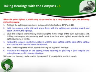 Taking Bearings with the Compass - 1
When the point sighted is visible only at eye level or by a steep downhill sight, the following
instructions apply.
1. Fold out the sighting arm as above, but open the lid only about 45° (Fig. 2-2B).
2. Hold the compass in the left hand at eye level, with the sighting arm pointing toward, and
about 1 ft from, the right eye.
3. Level the compass approximately by observing the mirror image of the bull's eye bubble, and,
holding the compass approximately level, rotate it until the point sighted appears in the small
sighting window of the lid.
4. Holding the compass exactly level, rotate it until the point sighted and the point of the sighting
arm coincide with the axial line of the window.
5. Read the bearing in the mirror, double checking for alignment and level.
6. Transpose the direction of the bearing before recording or plot¬ting it (the compass was
pointed in reverse of its bearing direction).
With practice, bearings can be read to the nearest 0.5° provided the needle is steady
 